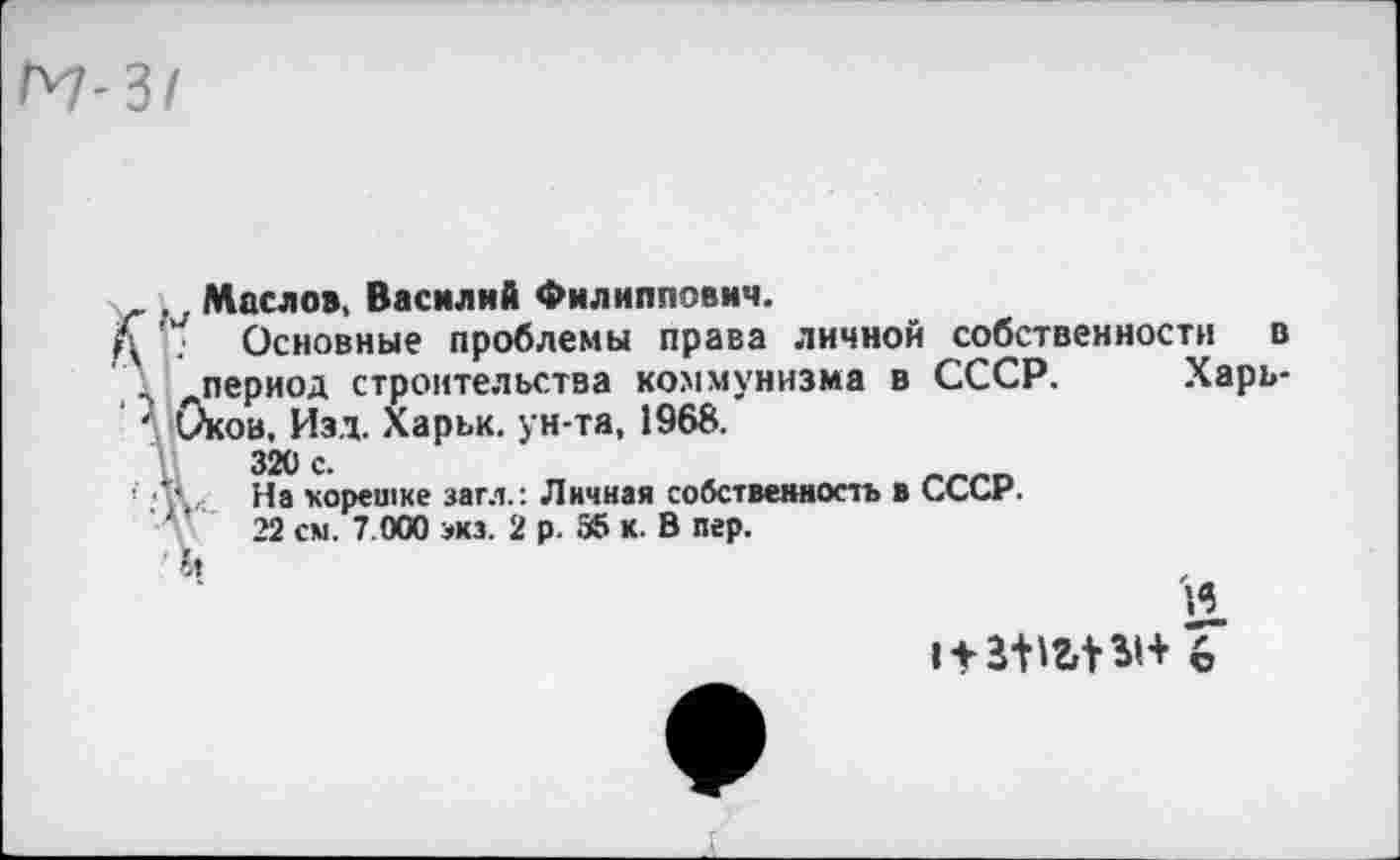 ﻿м-31
. 7 Маслов, Василий Филиппович.
Основные проблемы права личной собственности „период строительства коммунизма в СССР, Оков, Изд. Харьк. ун-та, 1968.
320 с.
Л',,. На корешке загл.: Личная собственность в СССР.
22 см. 7.000 экз. 2 р. 35 к. В пер.
в
Харь-
'И